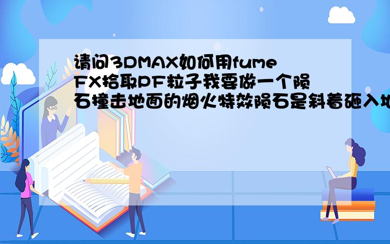 请问3DMAX如何用fumeFX拾取PF粒子我要做一个陨石撞击地面的烟火特效陨石是斜着砸入地面的所以产生的爆炸效果的烟雾也是斜着的 各位应该能想象吧问题是fumeFX爆炸效果并不能控制其形状所