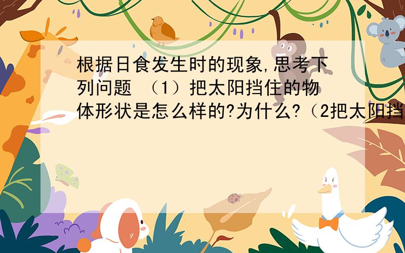 根据日食发生时的现象,思考下列问题 （1）把太阳挡住的物体形状是怎么样的?为什么?（2把太阳挡住的物体平时我们肉眼观察到的天体,那个以太阳差不多大?(4）根据以上分析,我有这样的推