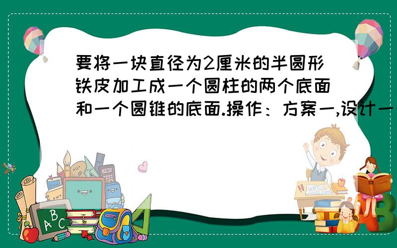 要将一块直径为2厘米的半圆形铁皮加工成一个圆柱的两个底面和一个圆锥的底面.操作：方案一,设计一个使圆锥底面最大,半圆形铁皮得以最充分利用的方案,画出示意图.方案二,设计一个使圆