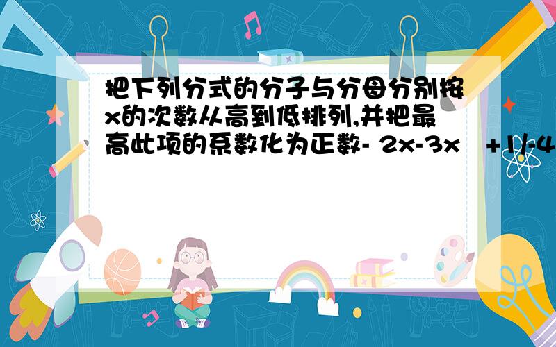 把下列分式的分子与分母分别按x的次数从高到低排列,并把最高此项的系数化为正数- 2x-3x²+1/-4+5x+x²