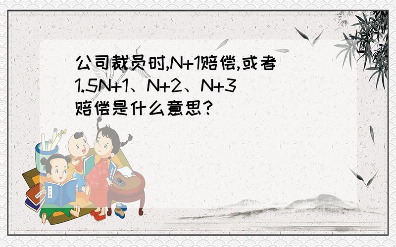 公司裁员时,N+1赔偿,或者1.5N+1、N+2、N+3赔偿是什么意思?