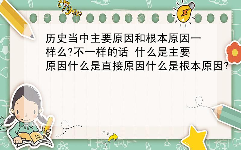 历史当中主要原因和根本原因一样么?不一样的话 什么是主要原因什么是直接原因什么是根本原因?