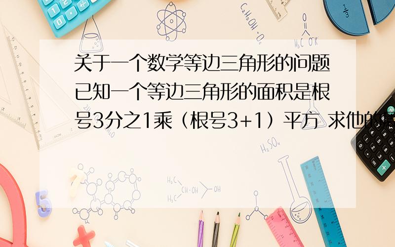 关于一个数学等边三角形的问题已知一个等边三角形的面积是根号3分之1乘（根号3+1）平方 求他的周长是多少 急 马上回答