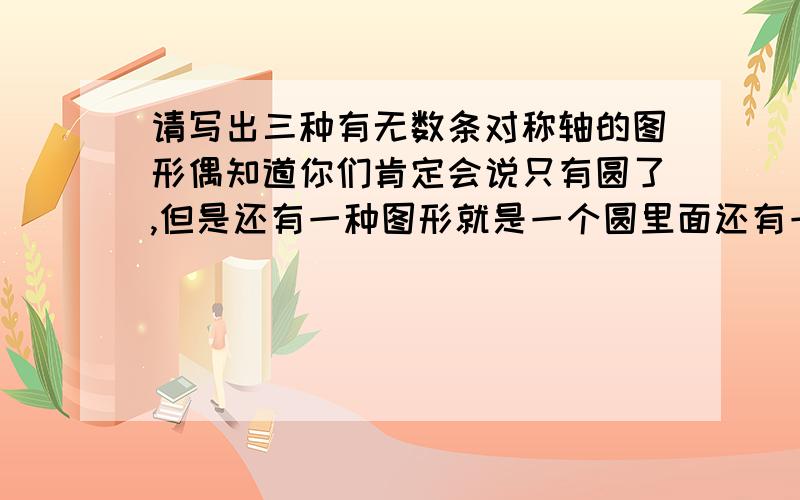 请写出三种有无数条对称轴的图形偶知道你们肯定会说只有圆了,但是还有一种图形就是一个圆里面还有一个圆,也可以算,但是叫什么我不知道还有什么类似的.急啊!我赏多点