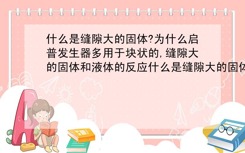 什么是缝隙大的固体?为什么启普发生器多用于块状的,缝隙大的固体和液体的反应什么是缝隙大的固体?为什么启普发生器多用于块状的,缝隙大的固体和液体间的反应?