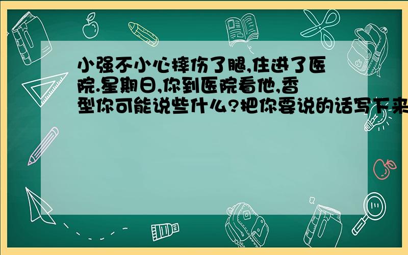 小强不小心摔伤了腿,住进了医院.星期日,你到医院看他,香型你可能说些什么?把你要说的话写下来.（100字左右）想想