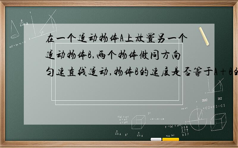 在一个运动物体A上放置另一个运动物体B,两个物体做同方向匀速直线运动,物体B的速度是否等于A+B的速度?因为惯性物体B在物体A内运动时,物体A相对于物体B应该是禁止的,就像人在地球人运动,