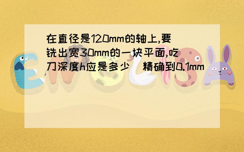 在直径是120mm的轴上,要铣出宽30mm的一块平面,吃刀深度h应是多少（精确到0.1mm)