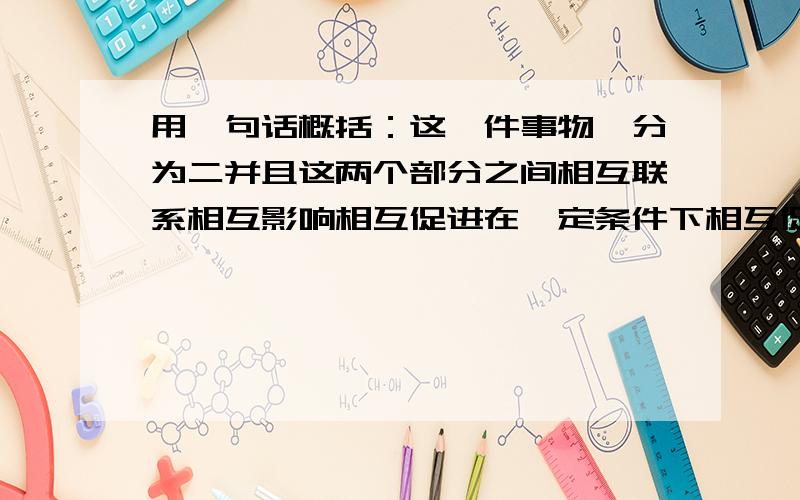 用一句话概括：这一件事物一分为二并且这两个部分之间相互联系相互影响相互促进在一定条件下相互促进!先写出一句话!然后解释这句话,在这句话的含义中一定要有关于这句话的整体一分