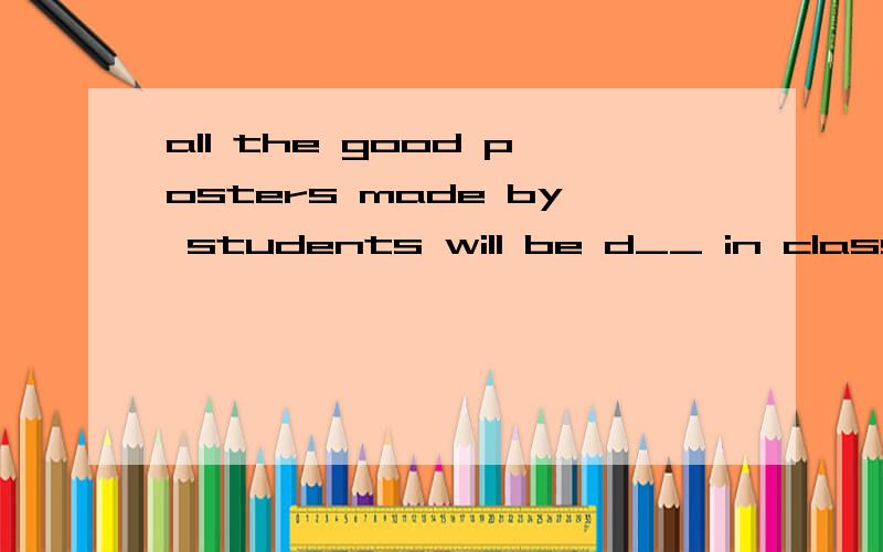 all the good posters made by students will be d__ in class.