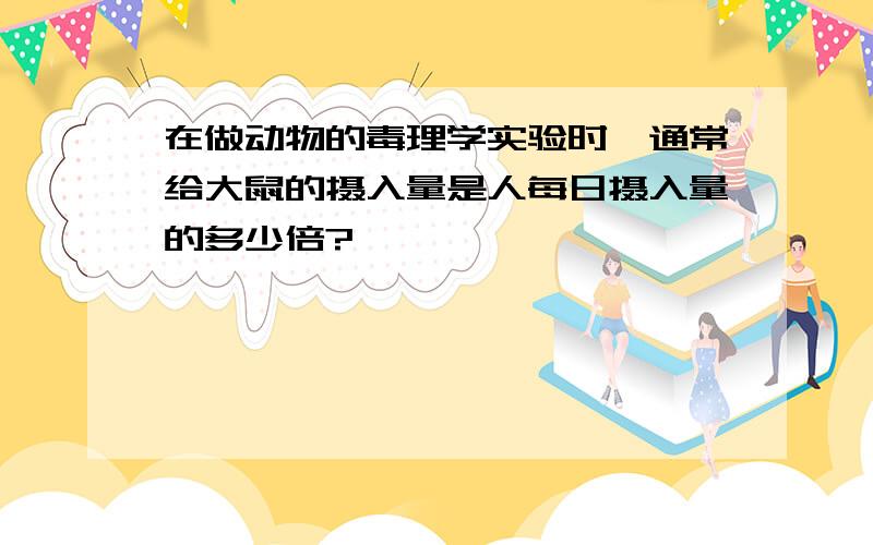 在做动物的毒理学实验时,通常给大鼠的摄入量是人每日摄入量的多少倍?