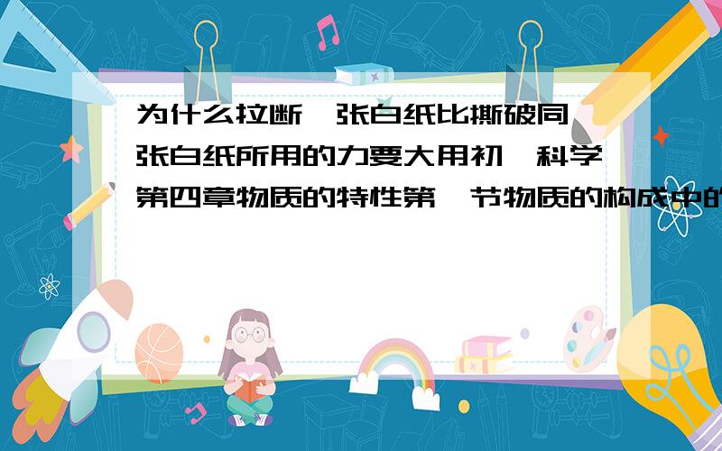 为什么拉断一张白纸比撕破同一张白纸所用的力要大用初一科学第四章物质的特性第一节物质的构成中的知识点回答答得好加悬赏(⊙o⊙)哦