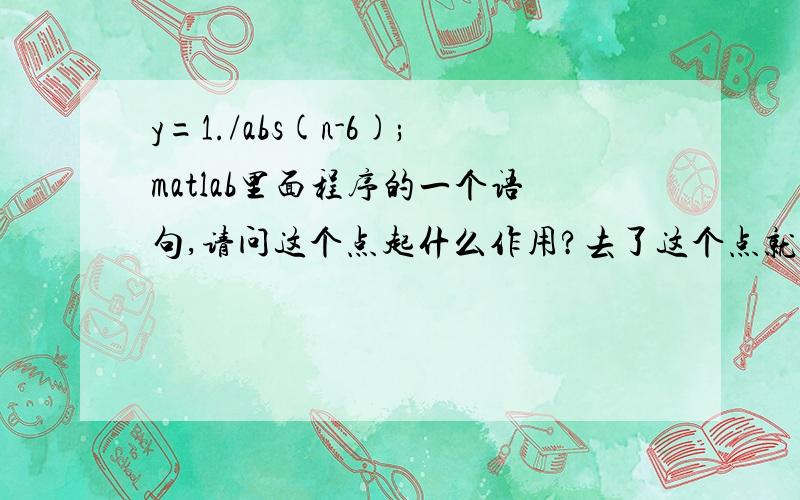 y=1./abs(n-6);matlab里面程序的一个语句,请问这个点起什么作用?去了这个点就报错!