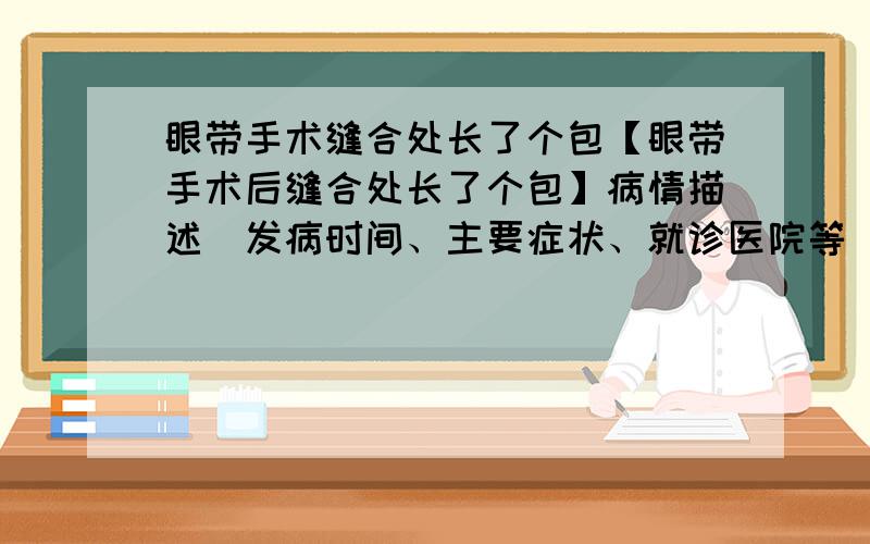 眼带手术缝合处长了个包【眼带手术后缝合处长了个包】病情描述（发病时间、主要症状、就诊医院等）：我是9月分做的眼袋手术 现在基本恢复,但是在前不久在手术缝合处冒出个包有点硬,