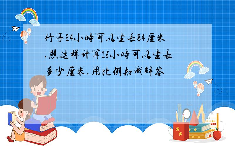 竹子24小时可以生长84厘米,照这样计算15小时可以生长多少厘米,用比例知识解答