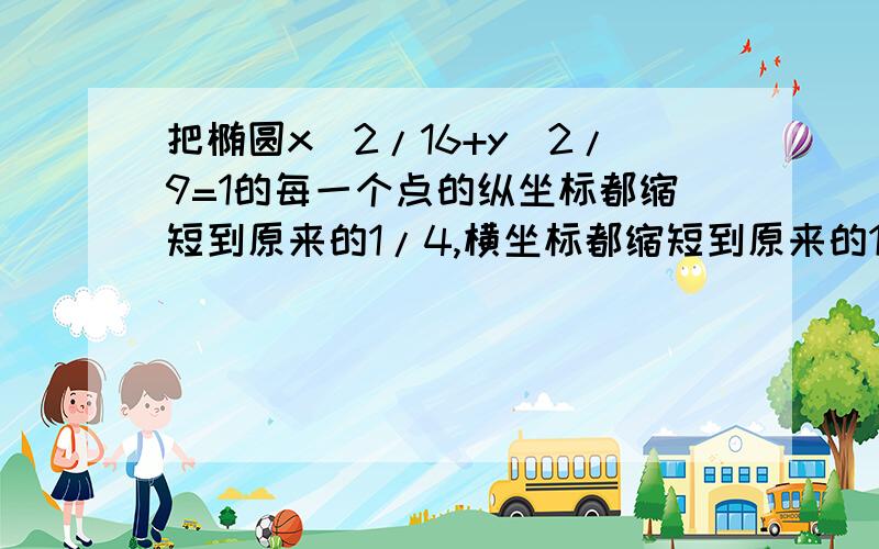 把椭圆x^2/16+y^2/9=1的每一个点的纵坐标都缩短到原来的1/4,横坐标都缩短到原来的1/3,求所得曲线的方程