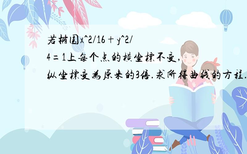 若椭圆x^2/16+y^2/4=1上每个点的横坐标不变,纵坐标变为原来的3倍.求所得曲线的方程.大侠们救命撒~