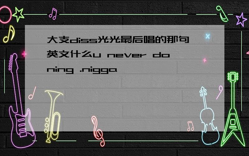 大支diss光光最后唱的那句英文什么u never doning .nigga