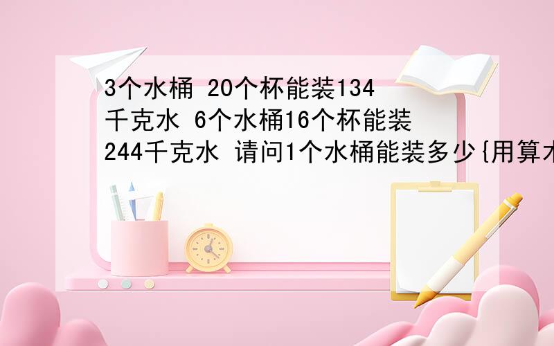 3个水桶 20个杯能装134千克水 6个水桶16个杯能装244千克水 请问1个水桶能装多少{用算术方法解答}