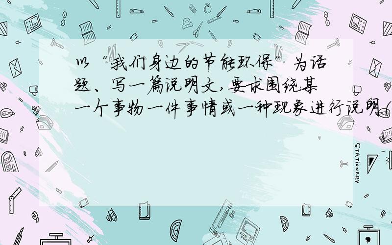 以“我们身边的节能环保”为话题、写一篇说明文,要求围绕某一个事物一件事情或一种现象进行说明（600字）老师让写作文不会写呀!各位哥哥姐姐们帮帮偶呐X﹏X