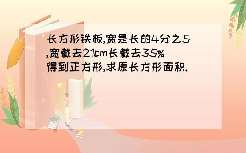 长方形铁板,宽是长的4分之5,宽截去21cm长截去35%得到正方形,求原长方形面积.