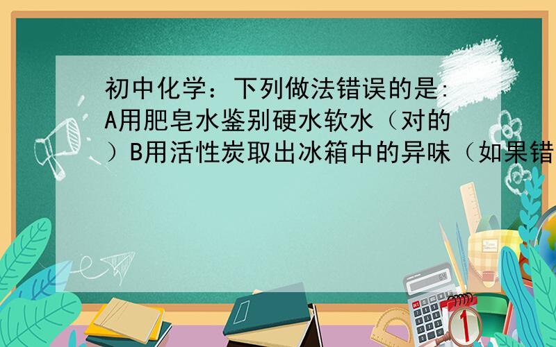 初中化学：下列做法错误的是:A用肥皂水鉴别硬水软水（对的）B用活性炭取出冰箱中的异味（如果错了原因）C用燃烧法区分羊毛和化纤布料（对的）D用甲醛溶液给蔬菜保鲜（如果错了原因