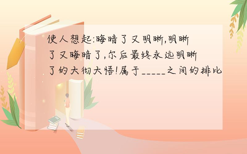 使人想起:晦暗了又明晰,明晰了又晦暗了,尔后最终永远明晰了的大彻大悟!属于_____之间的排比