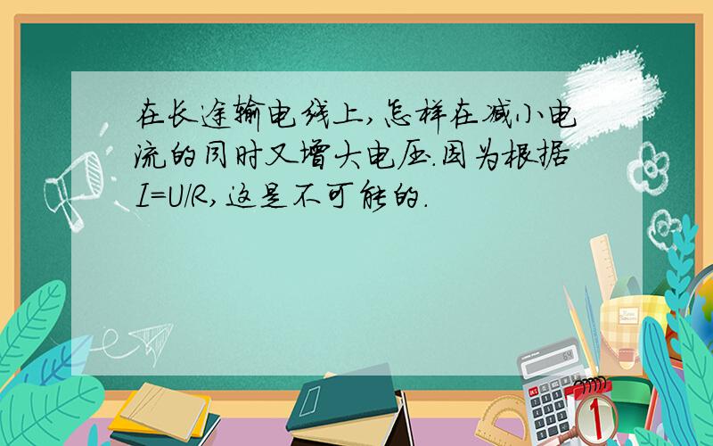 在长途输电线上,怎样在减小电流的同时又增大电压.因为根据I=U/R,这是不可能的.