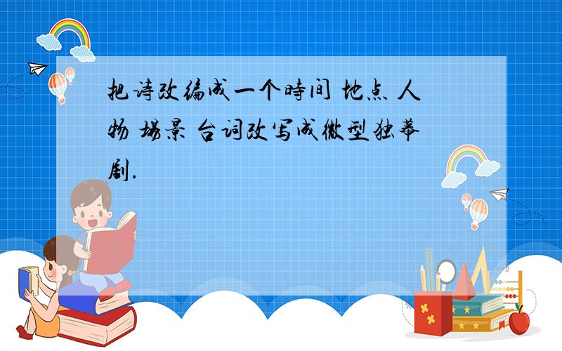 把诗改编成一个时间 地点 人物 场景 台词改写成微型独幕剧.