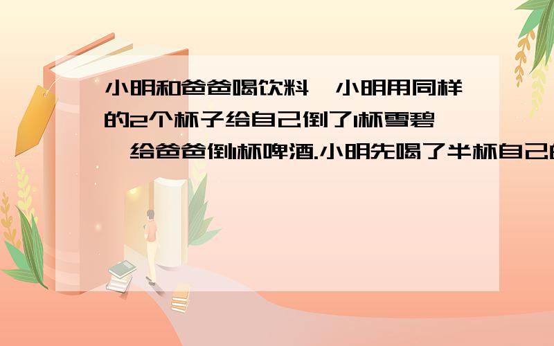 小明和爸爸喝饮料,小明用同样的2个杯子给自己倒了1杯雪碧,给爸爸倒1杯啤酒.小明先喝了半杯自己的雪碧,然后用爸爸杯中的啤酒将自己杯中的饮料.小明喝了多少雪碧?爸爸喝了多少啤酒?