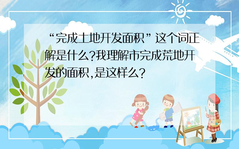 “完成土地开发面积”这个词正解是什么?我理解市完成荒地开发的面积,是这样么?