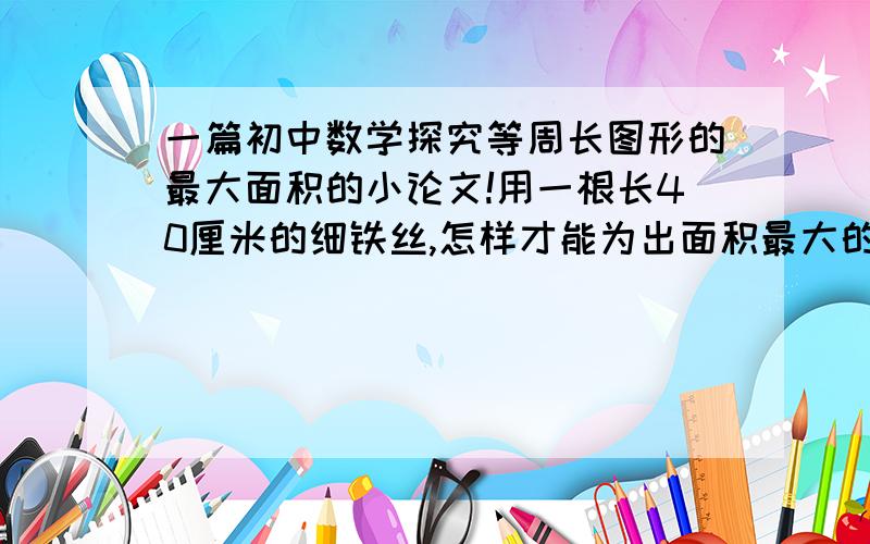 一篇初中数学探究等周长图形的最大面积的小论文!用一根长40厘米的细铁丝,怎样才能为出面积最大的图形,围成的图形是什么?将探究过程和得到的结论写成一篇小论文.本人没有写论文的经验