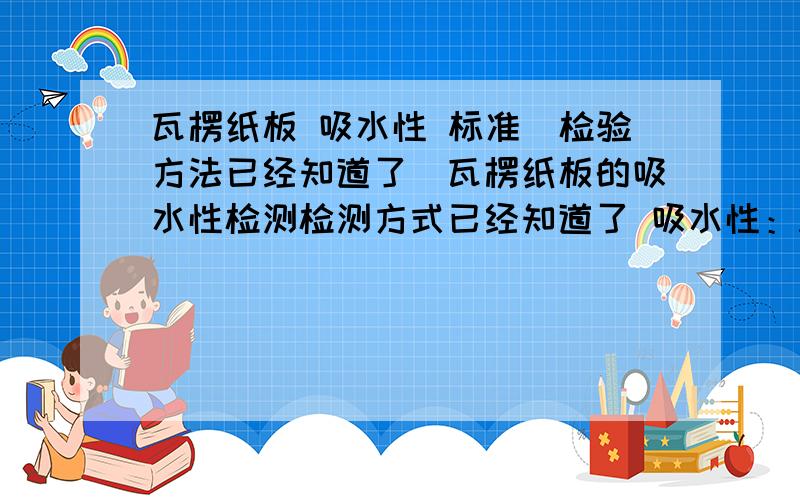 瓦楞纸板 吸水性 标准（检验方法已经知道了）瓦楞纸板的吸水性检测检测方式已经知道了 吸水性：A=(m2-m1)XD相对吸水性：R=[(m2-m1)/m1] X100%A 和 R 我现在都能算出来 但是我不知道算出来是不是