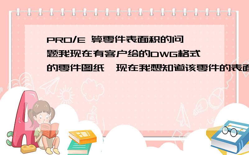 PRO/E 算零件表面积的问题我现在有客户给的DWG格式的零件图纸,现在我想知道该零件的表面积,所以我想把DWG档的图纸通过PRO/E 转化成实体 然后分析出零件表面积 具体该如何操作?我对CAD PRO/E