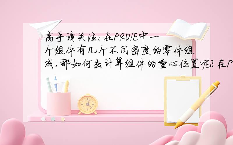 高手请关注：在PRO/E中一个组件有几个不同密度的零件组成,那如何去计算组件的重心位置呢?在PRO/E中我画了一个装钢水的钢包模型,我要计算钢包在焊接完成未打灰前的重心位置,打好灰后的