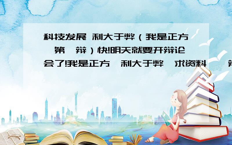 科技发展 利大于弊（我是正方,第一辩）快!明天就要开辩论会了!我是正方,利大于弊,求资料,一辩所要叙述的内容.今天要写作文,所以麻烦大家,再帮我找找科技发展的利与弊的资料!最佳答案,