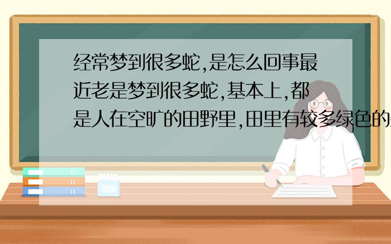 经常梦到很多蛇,是怎么回事最近老是梦到很多蛇,基本上,都是人在空旷的田野里,田里有较多绿色的杂草或其他植物,但是,所有的地方,都布满了蛇,大概是隐在草中,不能完全看见,但是经常会看