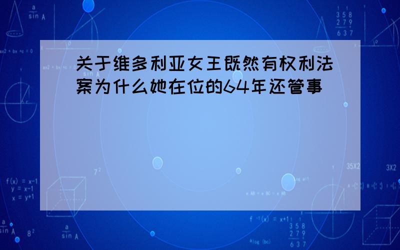 关于维多利亚女王既然有权利法案为什么她在位的64年还管事