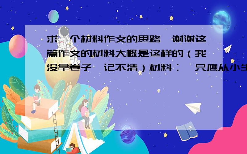 求一个材料作文的思路,谢谢这篇作文的材料大概是这样的（我没拿卷子,记不清）材料：一只鹰从小生活在鸡圈中,时间长了,它以为自己是一只鸡.猎人想用它去捕猎,但它已不会飞翔.猎人将鹰