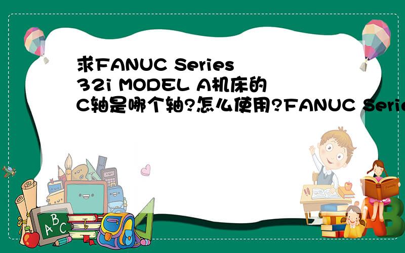 求FANUC Series 32i MODEL A机床的C轴是哪个轴?怎么使用?FANUC Series 32i MODEL A机床的计数器不计数是怎么回事？需要什么办法使它正常谢谢