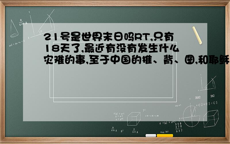 21号是世界末日吗RT,只有18天了,最近有没有发生什么灾难的事,至于中国的推、背、图,和耶稣的圣经都提到过玛雅人5大预言的最后一项,