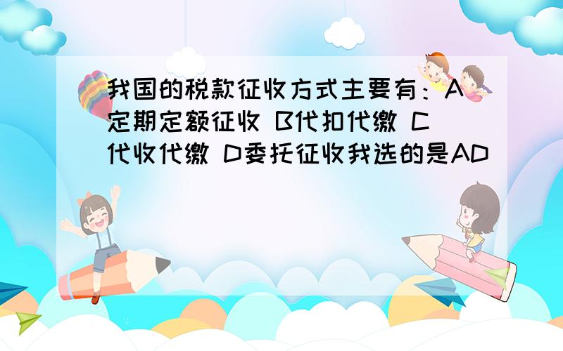 我国的税款征收方式主要有：A定期定额征收 B代扣代缴 C代收代缴 D委托征收我选的是AD　　　　　答案是ABCD　　　对吗?