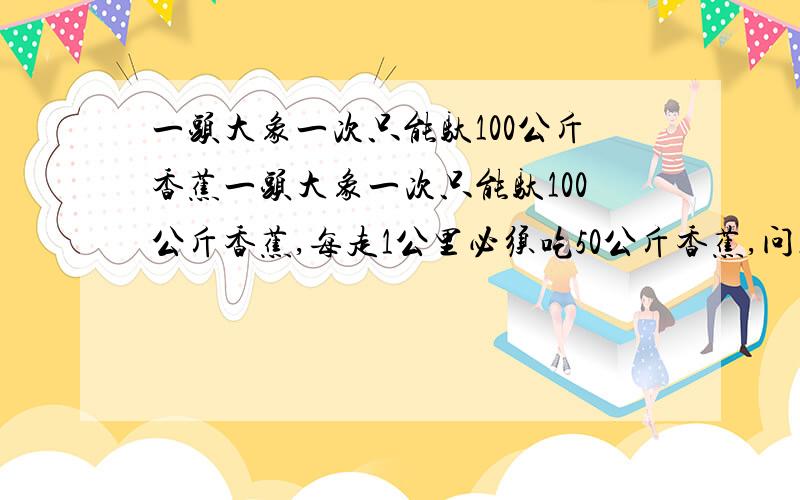 一头大象一次只能驮100公斤香蕉一头大象一次只能驮100公斤香蕉,每走1公里必须吃50公斤香蕉,问走到100公里远的地方至少需要吃几公斤香蕉（假设只有起点处才有香蕉）起点有香蕉吃啊,也就