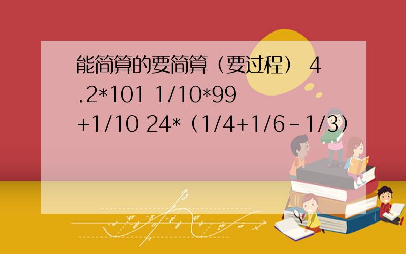 能简算的要简算（要过程） 4.2*101 1/10*99+1/10 24*（1/4+1/6-1/3）