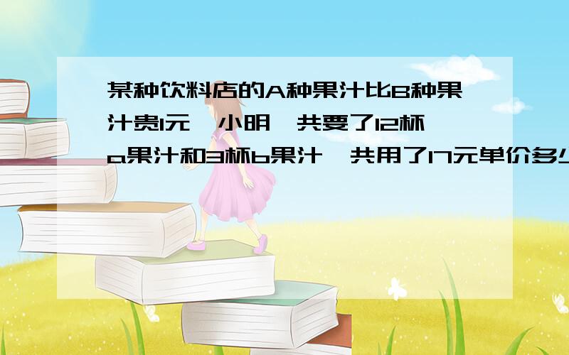 某种饮料店的A种果汁比B种果汁贵1元,小明一共要了12杯a果汁和3杯b果汁一共用了17元单价多少?会的人帮帮忙会的人帮帮忙