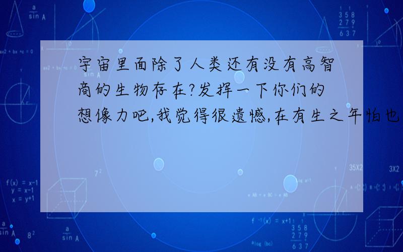 宇宙里面除了人类还有没有高智商的生物存在?发挥一下你们的想像力吧,我觉得很遗憾,在有生之年怕也等不到这个发现了,如果生在未来那该有多好啊,生在一个更高科技的时代,就像欧美科幻