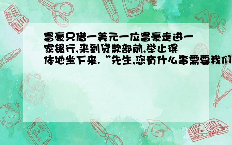 富豪只借一美元一位富豪走进一家银行,来到贷款部前,举止得体地坐下来.“先生,您有什么事需要我们服务吗?”贷款部经理一边打量着来者,一边热情地问道.“我想借点钱!”富豪回答.“可以.