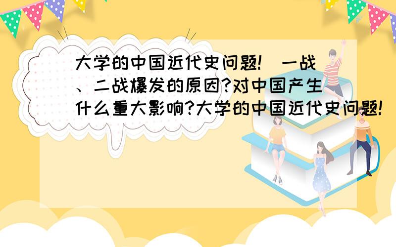 大学的中国近代史问题!（一战、二战爆发的原因?对中国产生什么重大影响?大学的中国近代史问题!（一战、二战爆发的原因?对中国产生什么重大影响?全面点