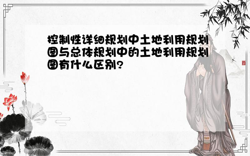 控制性详细规划中土地利用规划图与总体规划中的土地利用规划图有什么区别?