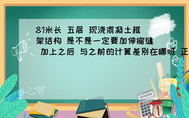 81米长 五层 现浇混凝土框架结构 是不是一定要加伸缩缝 加上之后 与之前的计算差别在哪呀 正在毕设 有原设计跟计算书 担心加伸缩缝之后计算变很多